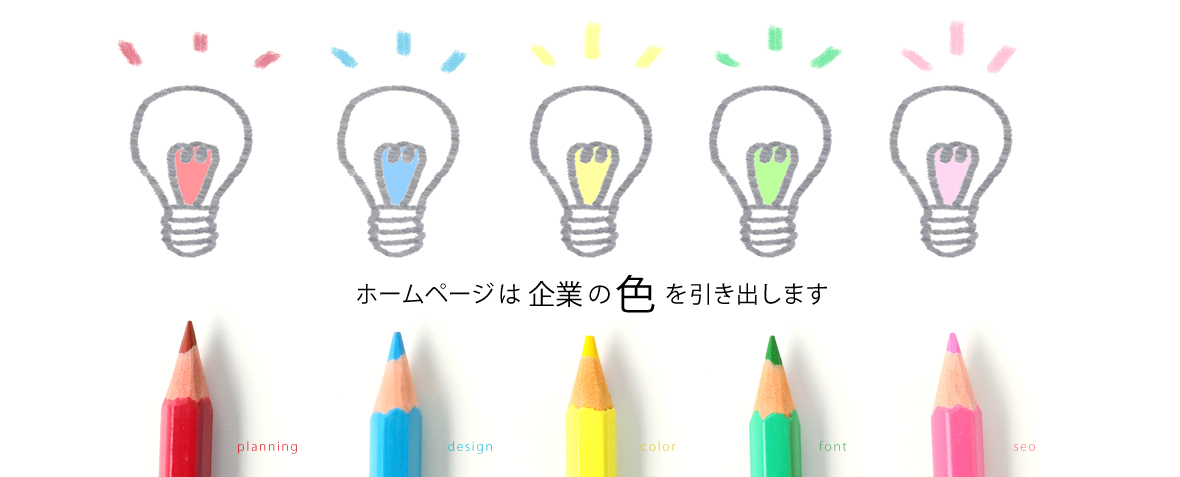 ホームページ作成でお客様の会社の色（魅力）を引き出すお手伝いをいたします。
どのような情報を掲載し、どのようなデザインで伝えるのがよいかを考え、お客様にご提案しております。
新規ホームページの作成、既存ホームページのリニューアルをお考えの方はぜひ一度ご相談を！