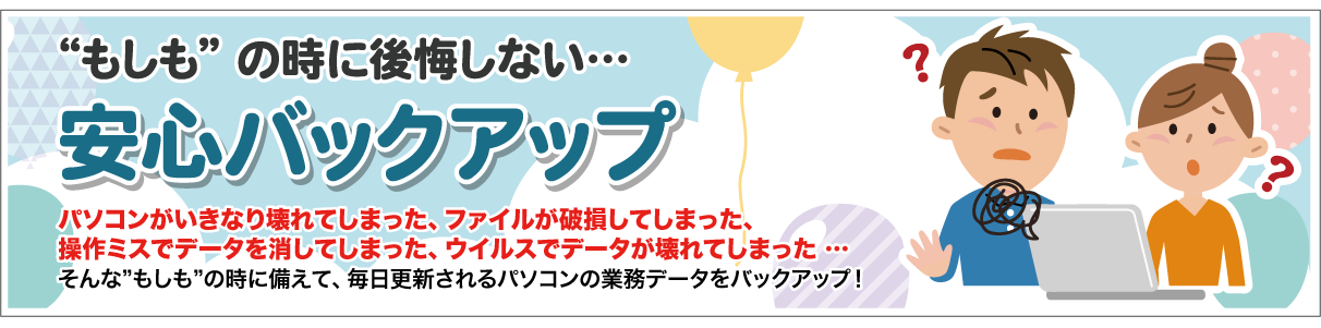 安心バックアップ　ファイルの破損や、パソコンが突然壊れてもバックアップをしておけば大丈夫　もしもの時の備えは大丈夫ですか？